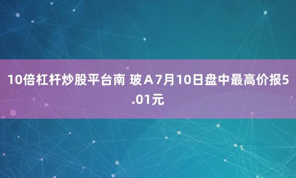 10倍杠杆炒股平台南 玻Ａ7月10日盘中最高价报5.01元
